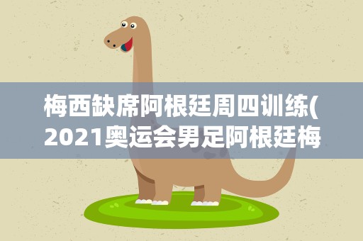 梅西缺席阿根廷周四训练(2021奥运会男足阿根廷梅西上场没有)