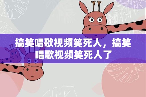 搞笑唱歌视频笑死人，搞笑唱歌视频笑死人了