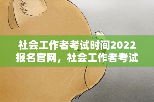 社会工作者考试时间2022报名官网，社会工作者考试时间2021报名官网