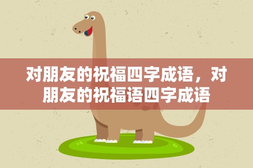 对朋友的祝福四字成语，对朋友的祝福语四字成语