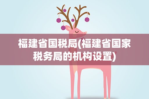 福建省国税局(福建省国家税务局的机构设置)