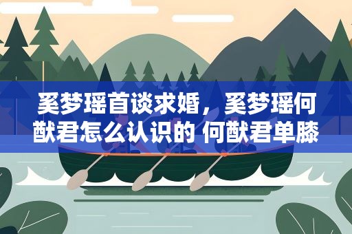 奚梦瑶首谈求婚，奚梦瑶何猷君怎么认识的 何猷君单膝跪地求婚