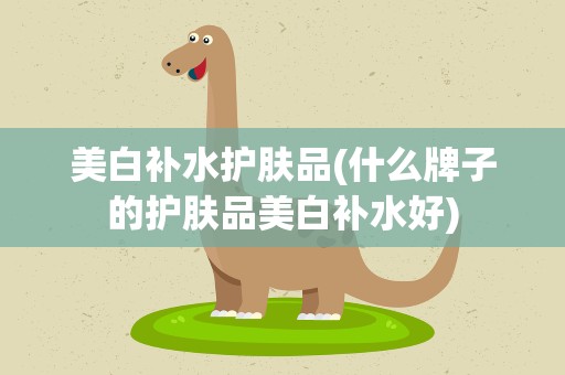 美白补水护肤品(什么牌子的护肤品美白补水好)