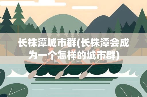 长株潭城市群(长株潭会成为一个怎样的城市群)