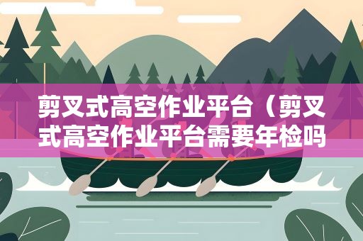 剪叉式高空作业平台（剪叉式高空作业平台需要年检吗）