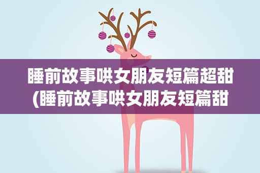 睡前故事哄女朋友短篇超甜(睡前故事哄女朋友短篇甜甜的)