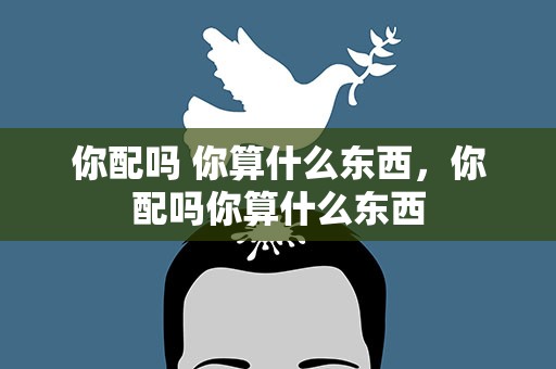 你配吗 你算什么东西，你配吗你算什么东西