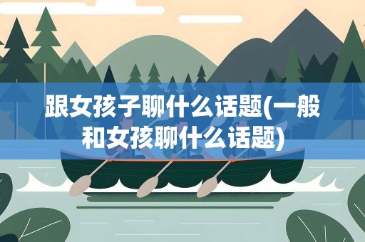 跟女孩子聊什么话题(一般和女孩聊什么话题)