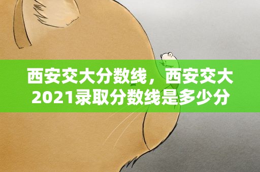 西安交大分数线，西安交大2021录取分数线是多少分