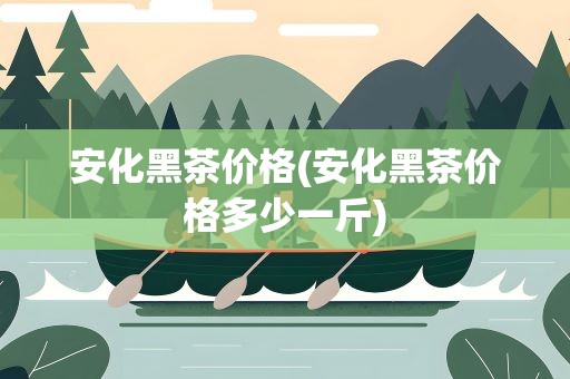 安化黑茶价格(安化黑茶价格多少一斤)