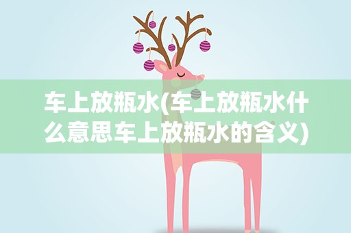 车上放瓶水(车上放瓶水什么意思车上放瓶水的含义)