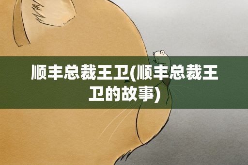 顺丰总裁王卫(顺丰总裁王卫的故事)