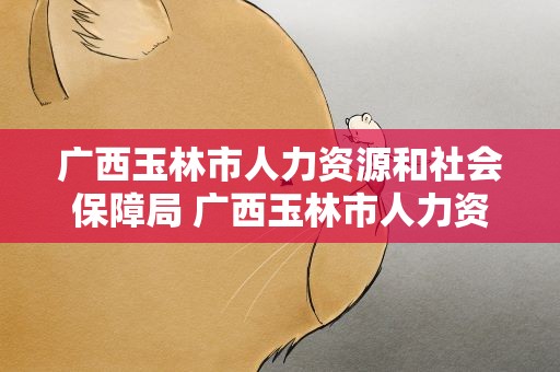 广西玉林市人力资源和社会保障局 广西玉林市人力资源和社会保障局网站
