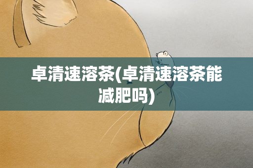 卓清速溶茶(卓清速溶茶能减肥吗)