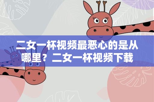 二女一杯视频最恶心的是从哪里？二女一杯视频下载