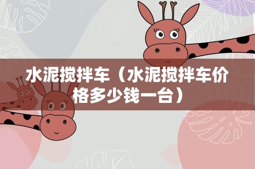 水泥搅拌车（水泥搅拌车价格多少钱一台）