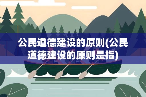 公民道德建设的原则(公民道德建设的原则是指)