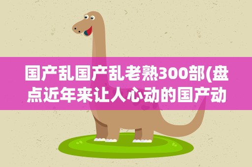 国产乱国产乱老熟300部(盘点近年来让人心动的国产动画都有哪些)