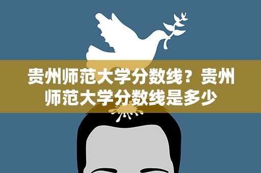 贵州师范大学分数线？贵州师范大学分数线是多少