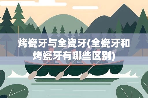 烤瓷牙与全瓷牙(全瓷牙和烤瓷牙有哪些区别)