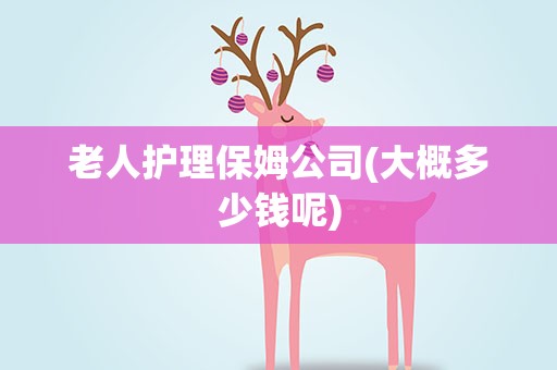 老人护理保姆公司(大概多少钱呢)