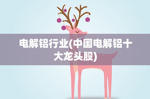 电解铝行业(中国电解铝十大龙头股)