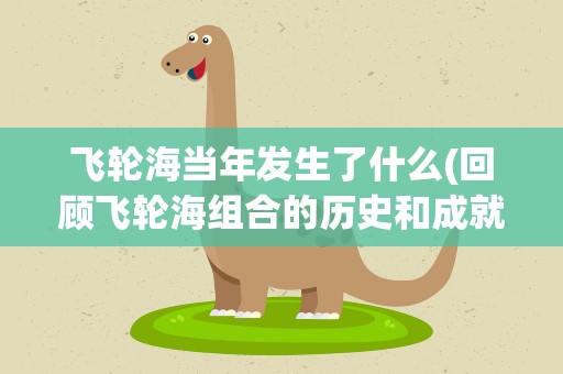 飞轮海当年发生了什么(回顾飞轮海组合的历史和成就)