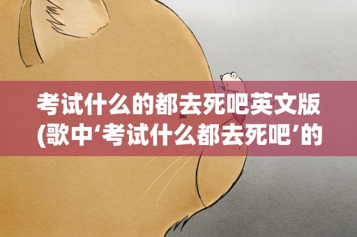 考试什么的都去死吧英文版(歌中‘考试什么都去死吧’的歌的歌名是什么)