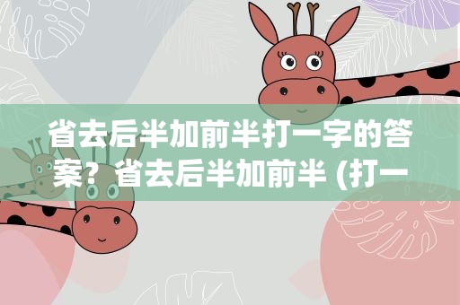 省去后半加前半打一字的答案？省去后半加前半 (打一字)