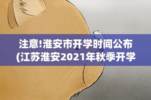 注意!淮安市开学时间公布(江苏淮安2021年秋季开学时间公布是多少)