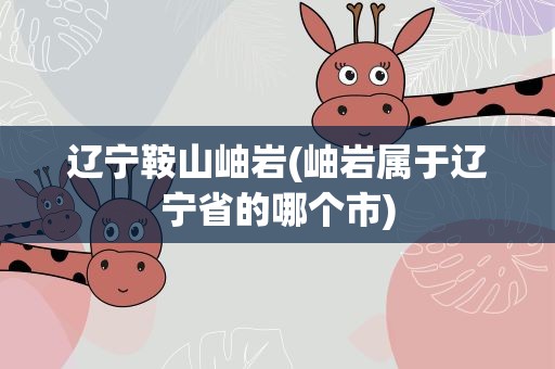辽宁鞍山岫岩(岫岩属于辽宁省的哪个市)