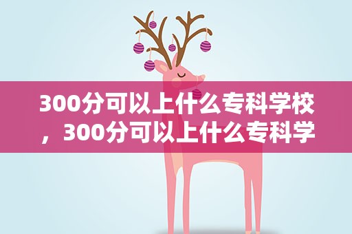 300分可以上什么专科学校，300分可以上什么专科学校河南