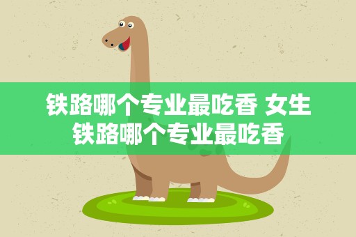 铁路哪个专业最吃香 女生铁路哪个专业最吃香