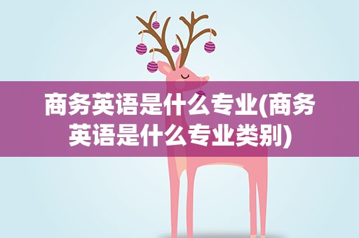 商务英语是什么专业(商务英语是什么专业类别)