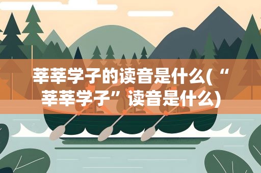 莘莘学子的读音是什么(“莘莘学子”读音是什么)