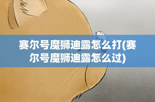 赛尔号魔狮迪露怎么打(赛尔号魔狮迪露怎么过)