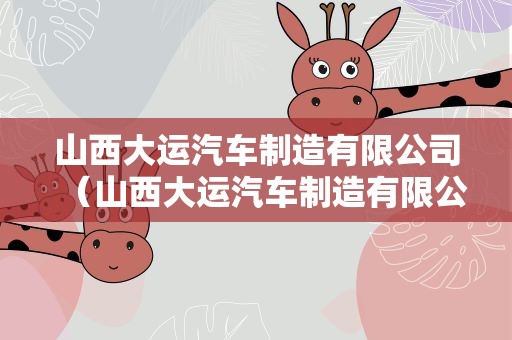 山西大运汽车制造有限公司（山西大运汽车制造有限公司电话）