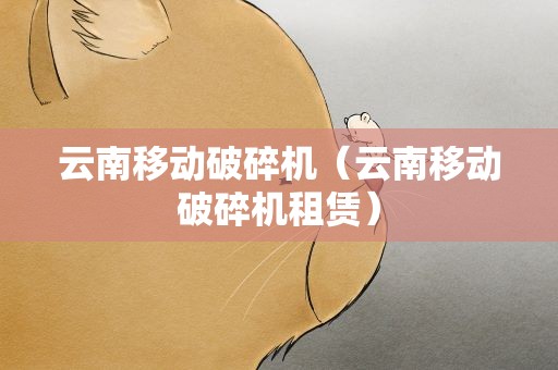 云南移动破碎机（云南移动破碎机租赁）