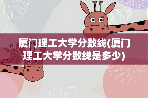 厦门理工大学分数线(厦门理工大学分数线是多少)