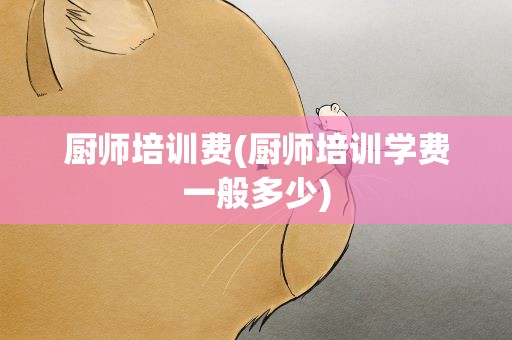 厨师培训费(厨师培训学费一般多少)