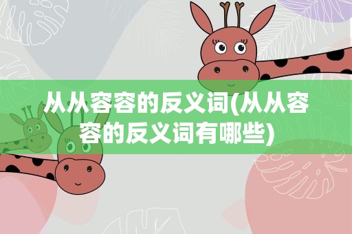 从从容容的反义词(从从容容的反义词有哪些)
