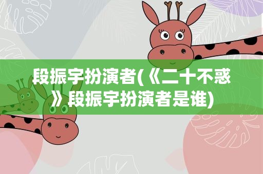 段振宇扮演者(《二十不惑》段振宇扮演者是谁)