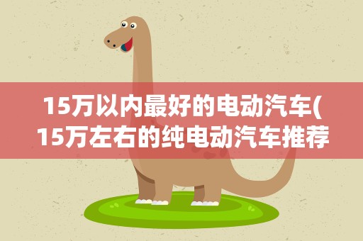 15万以内最好的电动汽车(15万左右的纯电动汽车推荐)