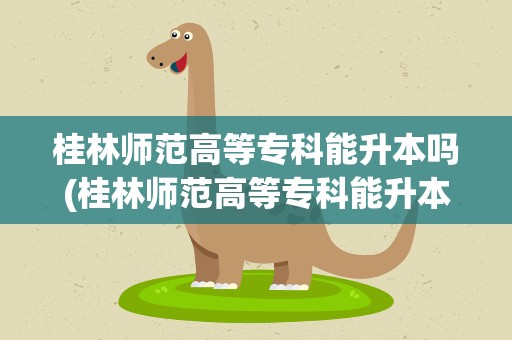 桂林师范高等专科能升本吗(桂林师范高等专科能升本吗知乎)