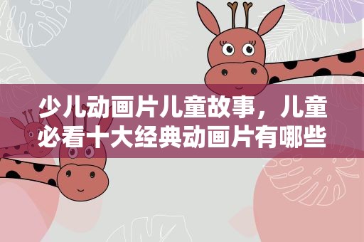 少儿动画片儿童故事，儿童必看十大经典动画片有哪些