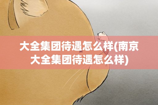 大全集团待遇怎么样(南京大全集团待遇怎么样)