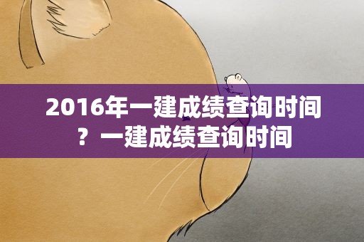 2016年一建成绩查询时间？一建成绩查询时间