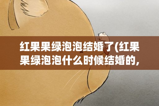 红果果绿泡泡结婚了(红果果绿泡泡什么时候结婚的,)