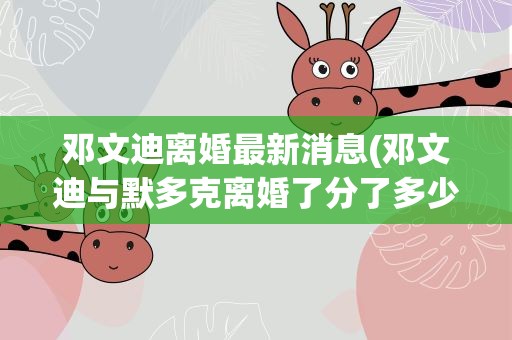 邓文迪离婚最新消息(邓文迪与默多克离婚了分了多少身家)