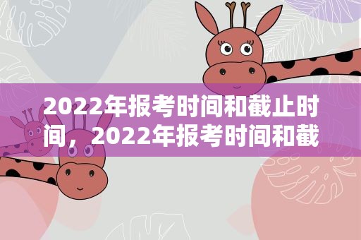 2022年报考时间和截止时间，2022年报考时间和截止时间陕西